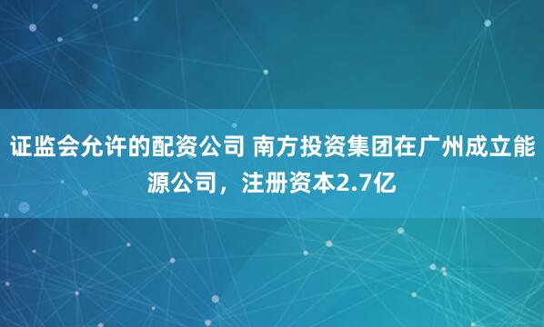 证监会允许的配资公司 南方投资集团在广州成立能源公司，注册资本2.7亿