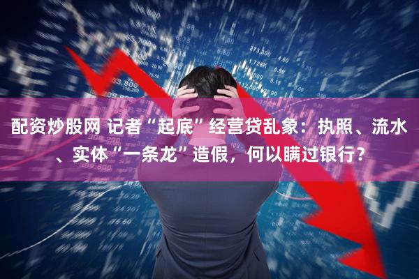 配资炒股网 记者“起底”经营贷乱象：执照、流水、实体“一条龙”造假，何以瞒过银行？