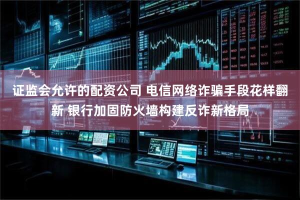 证监会允许的配资公司 电信网络诈骗手段花样翻新 银行加固防火墙构建反诈新格局