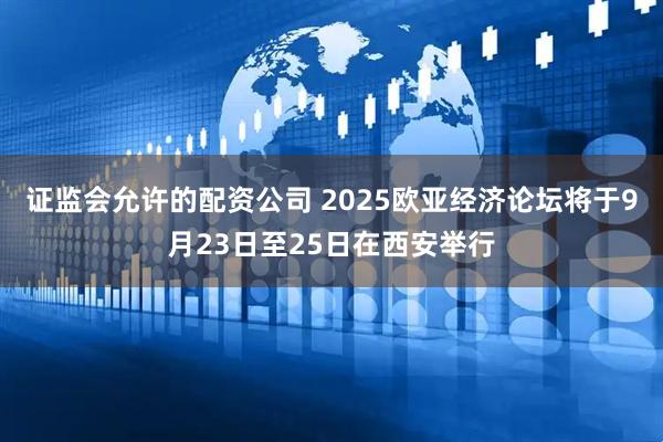 证监会允许的配资公司 2025欧亚经济论坛将于9月23日至25日在西安举行