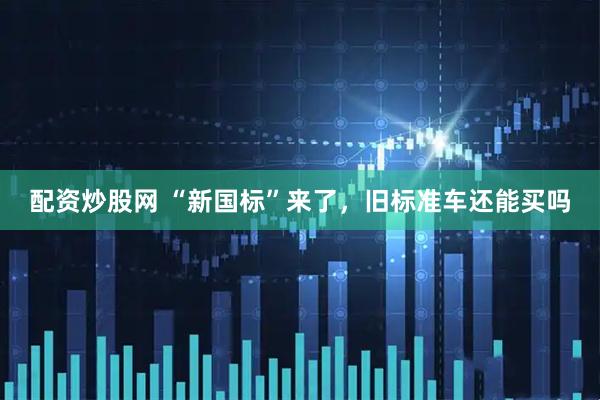 配资炒股网 “新国标”来了，旧标准车还能买吗