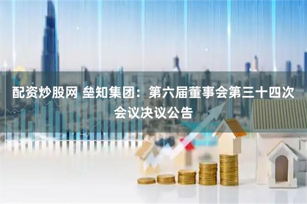 配资炒股网 垒知集团：第六届董事会第三十四次会议决议公告