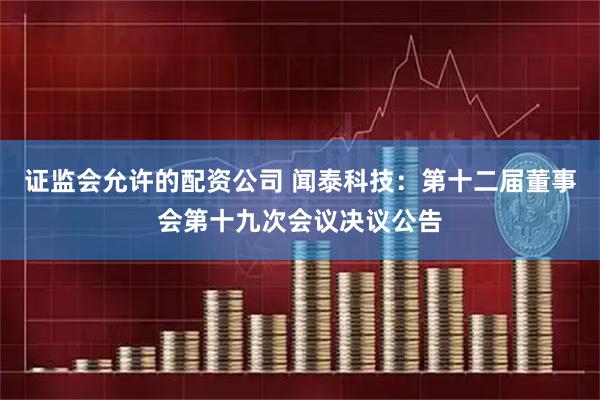 证监会允许的配资公司 闻泰科技：第十二届董事会第十九次会议决议公告