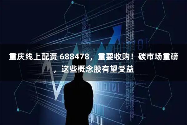 重庆线上配资 688478，重要收购！碳市场重磅，这些概念股有望受益