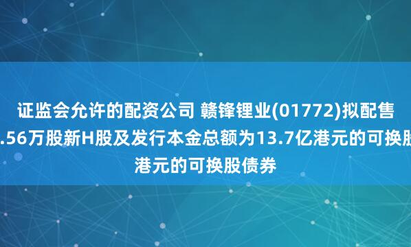 证监会允许的配资公司 赣锋锂业(01772)拟配售4002.56万股新H股及发行本金总额为13.7亿港元的可换股债券