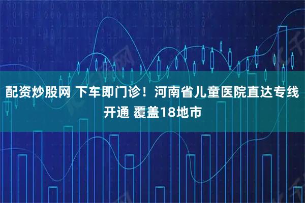 配资炒股网 下车即门诊！河南省儿童医院直达专线开通 覆盖18地市