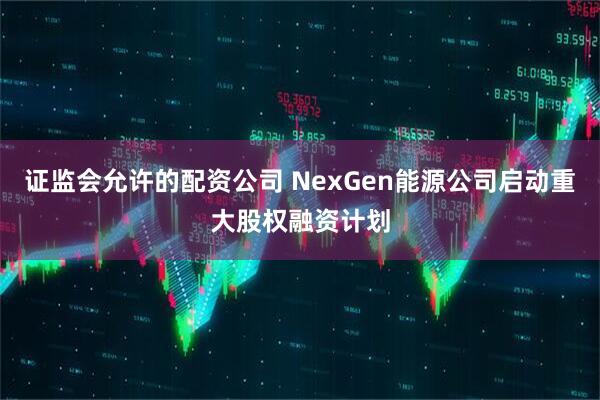 证监会允许的配资公司 NexGen能源公司启动重大股权融资计划