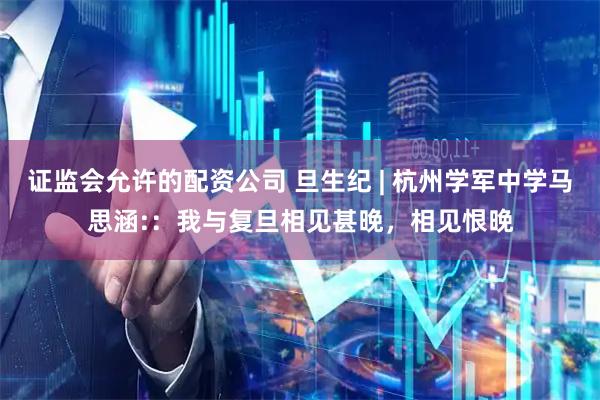 证监会允许的配资公司 旦生纪 | 杭州学军中学马思涵:：我与复旦相见甚晚，相见恨晚