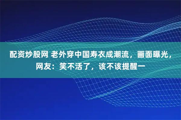 配资炒股网 老外穿中国寿衣成潮流，画面曝光，网友：笑不活了，该不该提醒一