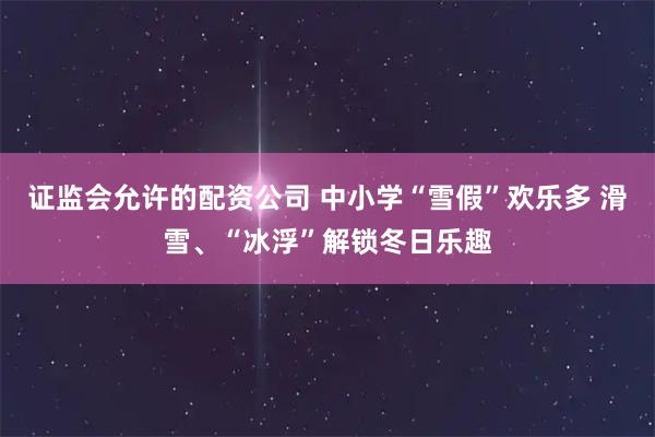 证监会允许的配资公司 中小学“雪假”欢乐多 滑雪、“冰浮”解锁冬日乐趣
