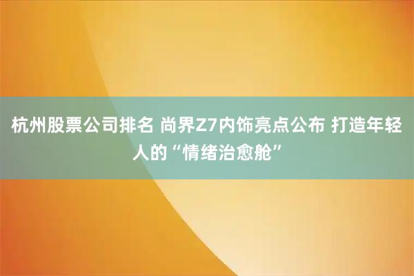 杭州股票公司排名 尚界Z7内饰亮点公布 打造年轻人的“情绪治愈舱”