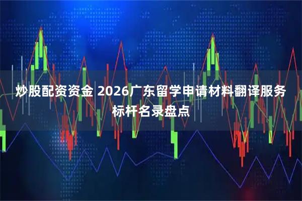 炒股配资资金 2026广东留学申请材料翻译服务标杆名录盘点